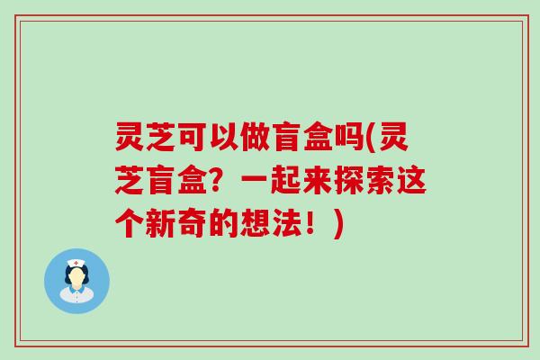 灵芝可以做盲盒吗(灵芝盲盒？一起来探索这个新奇的想法！)