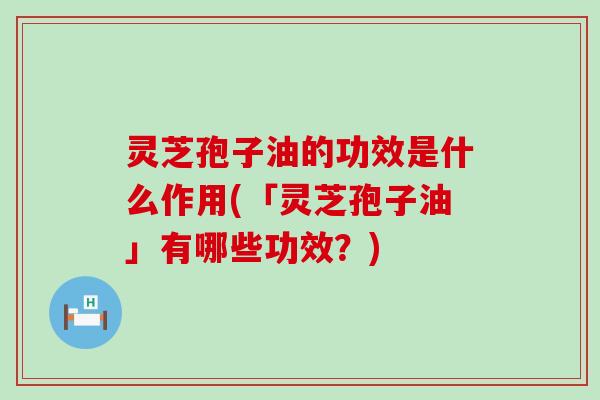 灵芝孢子油的功效是什么作用(「灵芝孢子油」有哪些功效？)