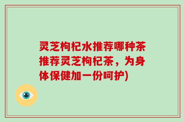 灵芝枸杞水推荐哪种茶推荐灵芝枸杞茶，为身体保健加一份呵护)