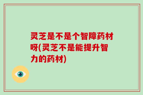 灵芝是不是个智障药材呀(灵芝不是能提升智力的药材)