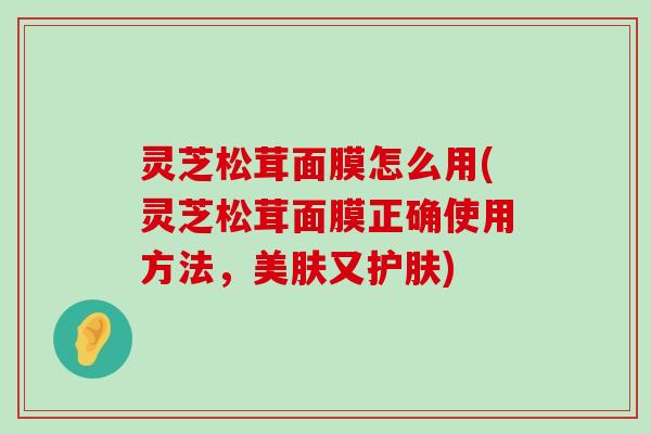 灵芝松茸面膜怎么用(灵芝松茸面膜正确使用方法，美肤又护肤)