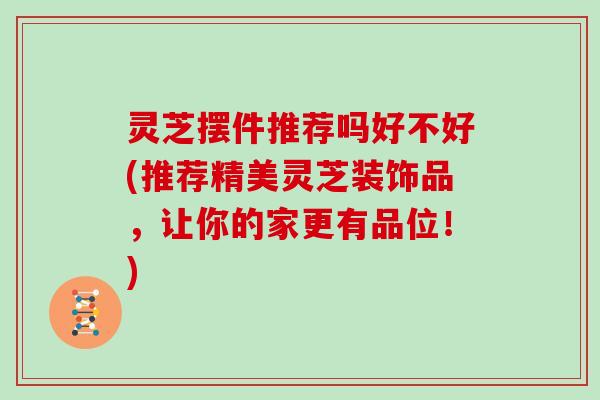 灵芝摆件推荐吗好不好(推荐精美灵芝装饰品，让你的家更有品位！)