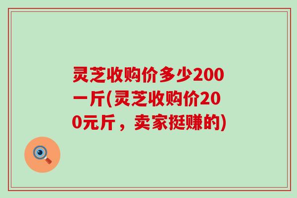 灵芝收购价多少200一斤(灵芝收购价200元斤，卖家挺赚的)