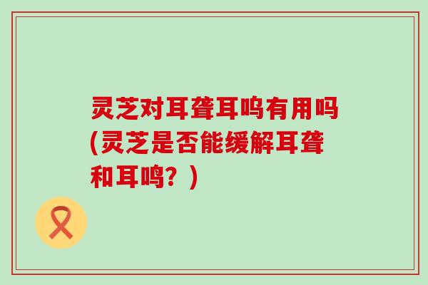 灵芝对耳聋耳呜有用吗(灵芝是否能缓解耳聋和耳鸣？)