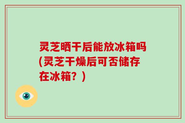 灵芝晒干后能放冰箱吗(灵芝干燥后可否储存在冰箱？)