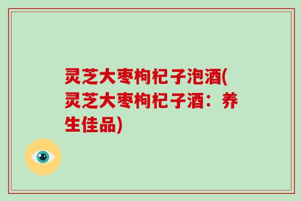 灵芝大枣枸杞子泡酒(灵芝大枣枸杞子酒：养生佳品)