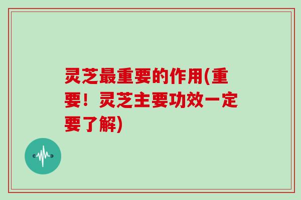 灵芝重要的作用(重要！灵芝主要功效一定要了解)