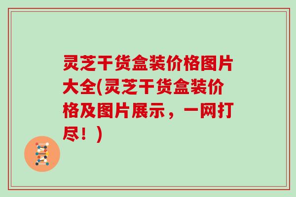 灵芝干货盒装价格图片大全(灵芝干货盒装价格及图片展示，一网打尽！)