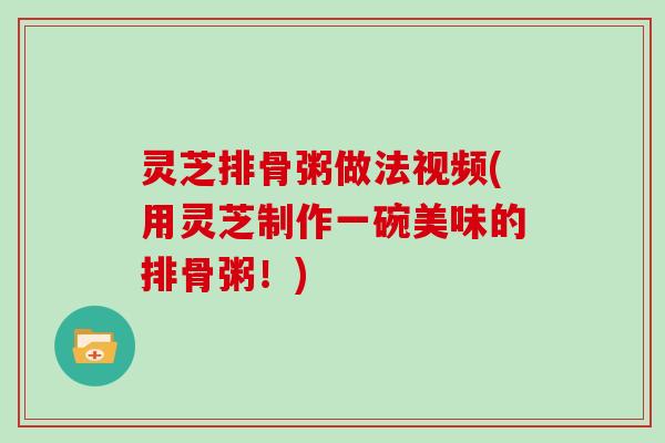 灵芝排骨粥做法视频(用灵芝制作一碗美味的排骨粥！)