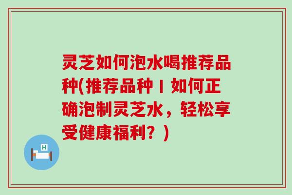 灵芝如何泡水喝推荐品种(推荐品种丨如何正确泡制灵芝水，轻松享受健康福利？)