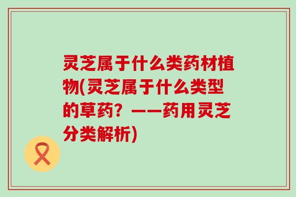 灵芝属于什么类药材植物(灵芝属于什么类型的草药？——药用灵芝分类解析)