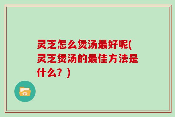 灵芝怎么煲汤好呢(灵芝煲汤的佳方法是什么？)