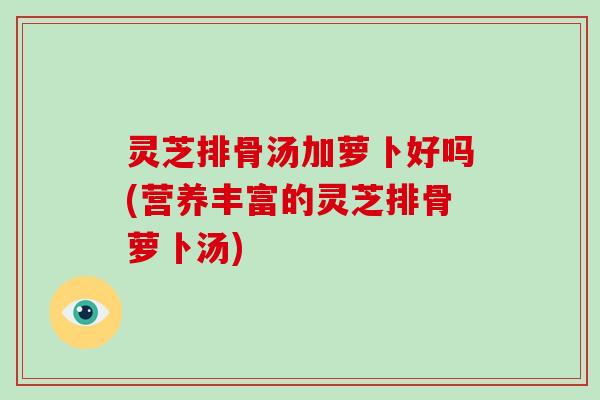 灵芝排骨汤加萝卜好吗(营养丰富的灵芝排骨萝卜汤)