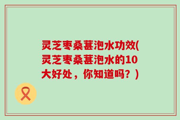 灵芝枣桑葚泡水功效(灵芝枣桑葚泡水的10大好处，你知道吗？)