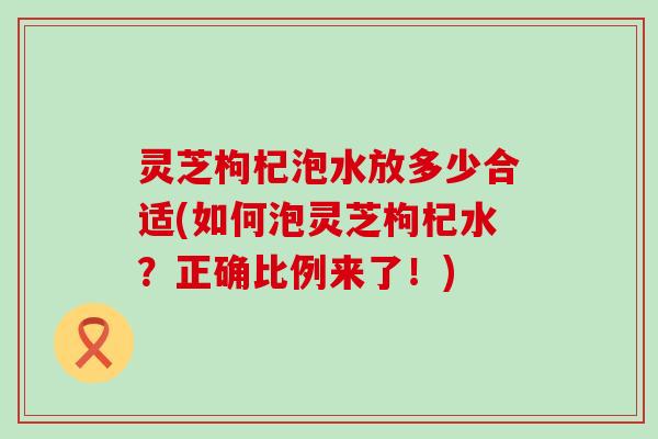 灵芝枸杞泡水放多少合适(如何泡灵芝枸杞水？正确比例来了！)