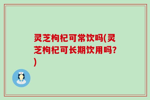 灵芝枸杞可常饮吗(灵芝枸杞可长期饮用吗？)