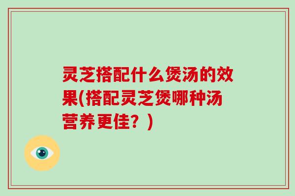 灵芝搭配什么煲汤的效果(搭配灵芝煲哪种汤营养更佳？)