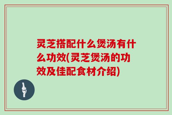 灵芝搭配什么煲汤有什么功效(灵芝煲汤的功效及佳配食材介绍)