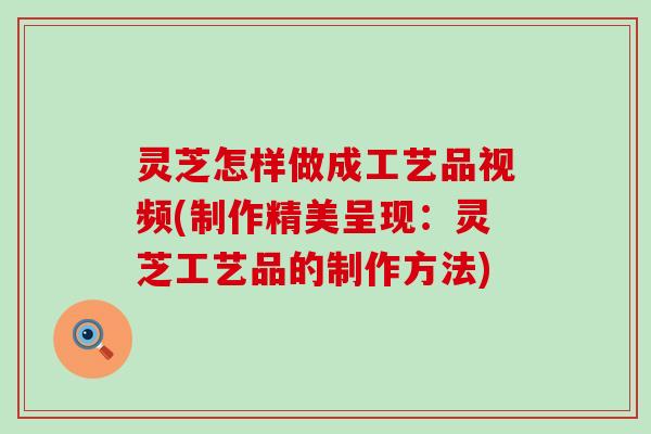 灵芝怎样做成工艺品视频(制作精美呈现：灵芝工艺品的制作方法)