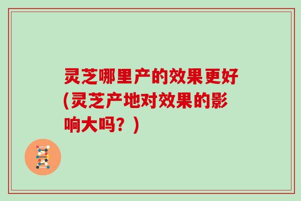 灵芝哪里产的效果更好(灵芝产地对效果的影响大吗？)