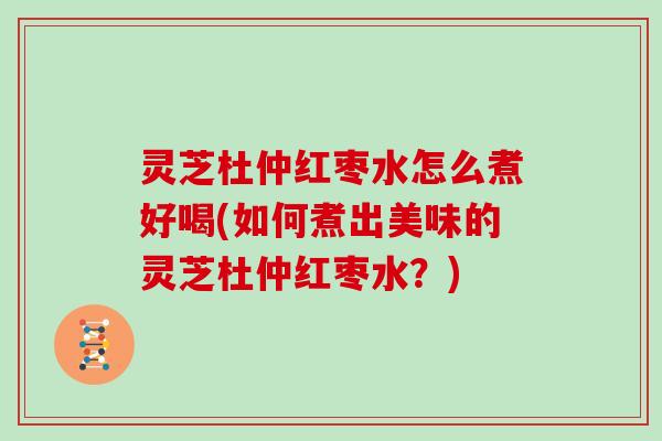 灵芝杜仲红枣水怎么煮好喝(如何煮出美味的灵芝杜仲红枣水？)