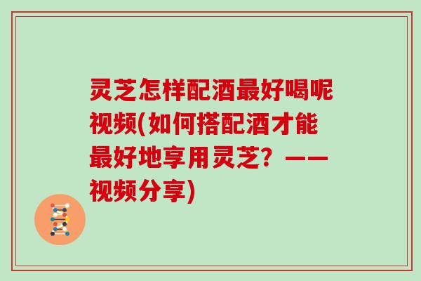 灵芝怎样配酒好喝呢视频(如何搭配酒才能好地享用灵芝？——视频分享)