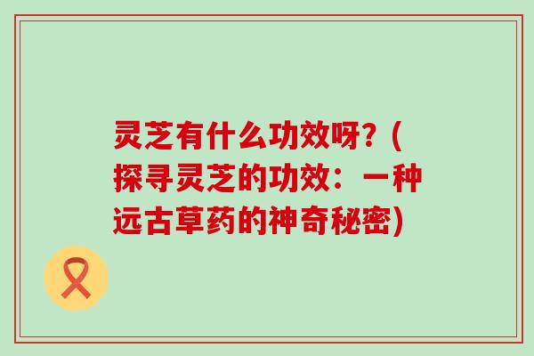 灵芝有什么功效呀？(探寻灵芝的功效：一种远古草药的神奇秘密)