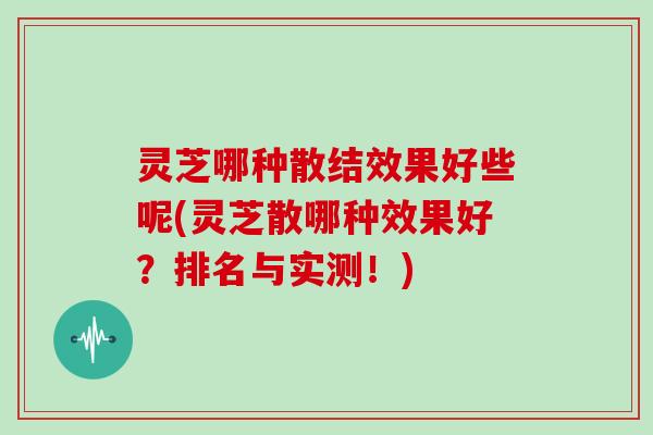 灵芝哪种散结效果好些呢(灵芝散哪种效果好？排名与实测！)