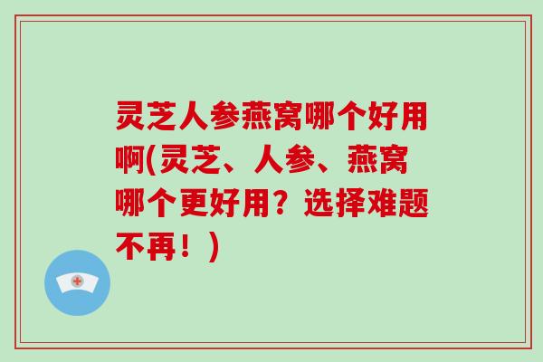 灵芝人参燕窝哪个好用啊(灵芝、人参、燕窝哪个更好用？选择难题不再！)