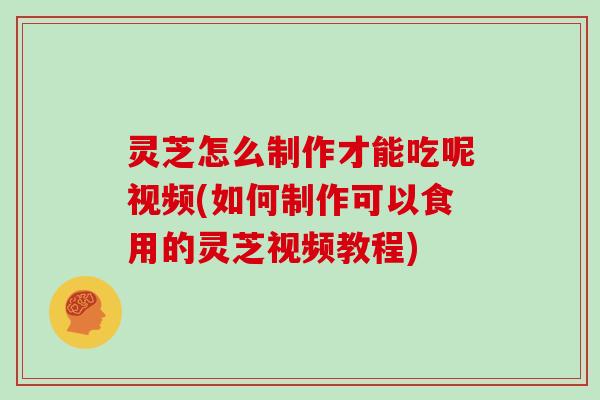 灵芝怎么制作才能吃呢视频(如何制作可以食用的灵芝视频教程)