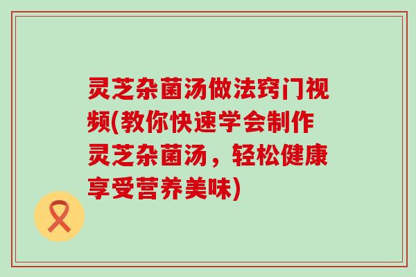 灵芝杂菌汤做法窍门视频(教你快速学会制作灵芝杂菌汤，轻松健康享受营养美味)