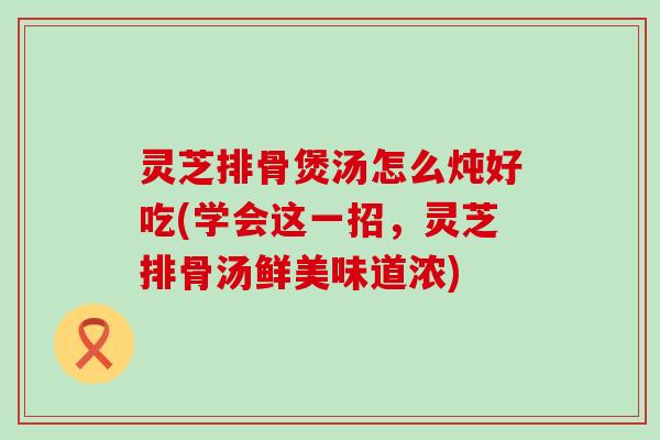 灵芝排骨煲汤怎么炖好吃(学会这一招，灵芝排骨汤鲜美味道浓)