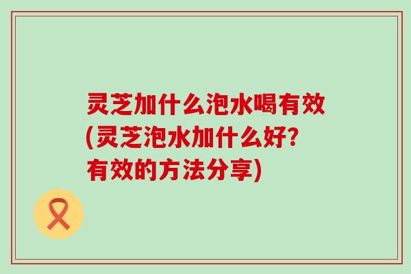 灵芝加什么泡水喝有效(灵芝泡水加什么好？有效的方法分享)