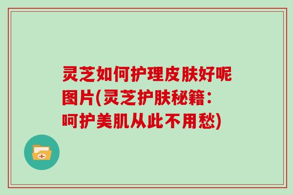 灵芝如何护理好呢图片(灵芝护肤秘籍：呵护美肌从此不用愁)