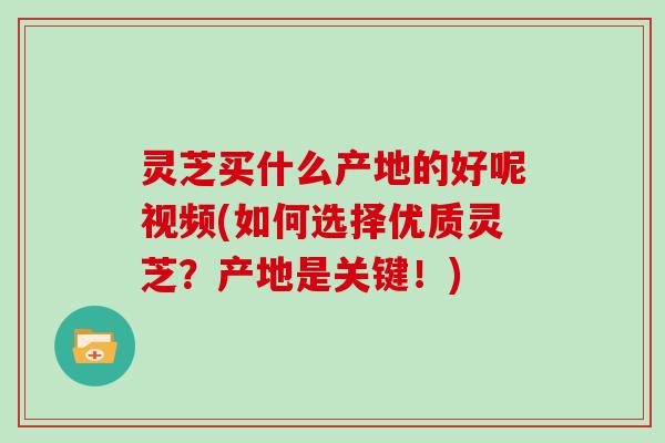 灵芝买什么产地的好呢视频(如何选择优质灵芝？产地是关键！)