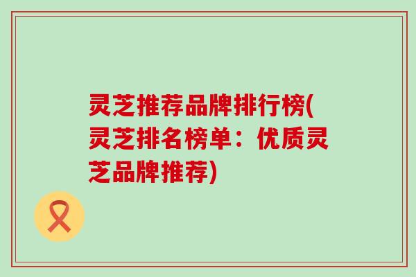 灵芝推荐品牌排行榜(灵芝排名榜单：优质灵芝品牌推荐)