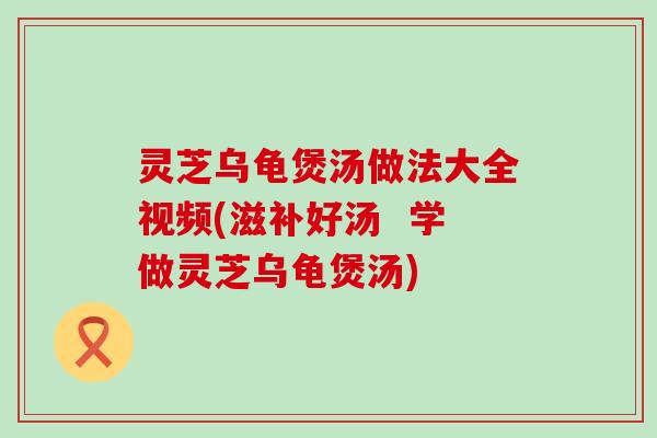 灵芝乌龟煲汤做法大全视频(滋补好汤  学做灵芝乌龟煲汤)