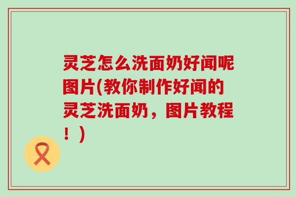 灵芝怎么洗面奶好闻呢图片(教你制作好闻的灵芝洗面奶，图片教程！)