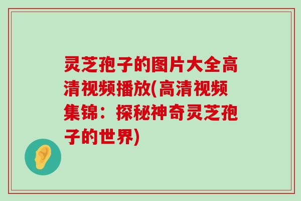 灵芝孢子的图片大全高清视频播放(高清视频集锦：探秘神奇灵芝孢子的世界)