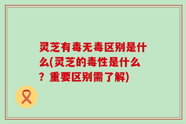 灵芝有毒无毒区别是什么(灵芝的毒性是什么？重要区别需了解)