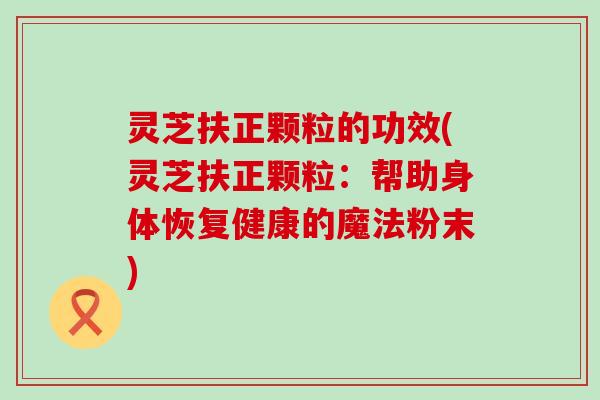 灵芝扶正颗粒的功效(灵芝扶正颗粒：帮助身体恢复健康的魔法粉末)