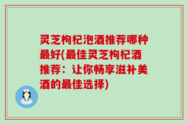 灵芝枸杞泡酒推荐哪种好(佳灵芝枸杞酒推荐：让你畅享滋补美酒的佳选择)