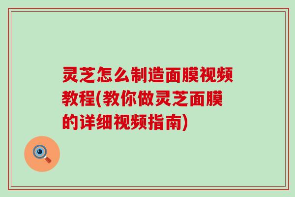 灵芝怎么制造面膜视频教程(教你做灵芝面膜的详细视频指南)