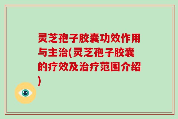 灵芝孢子胶囊功效作用与主(灵芝孢子胶囊的疗效及范围介绍)