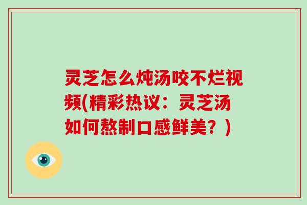 灵芝怎么炖汤咬不烂视频(精彩热议：灵芝汤如何熬制口感鲜美？)