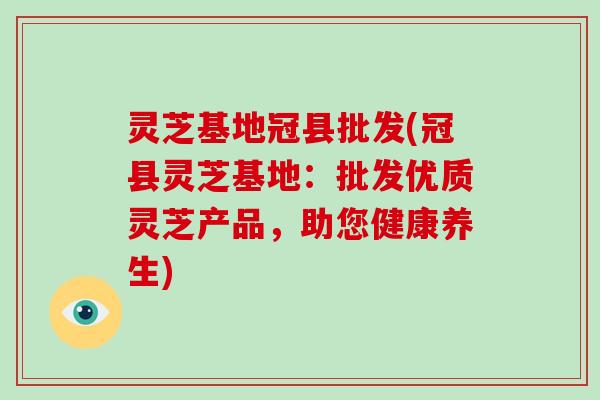 灵芝基地冠县批发(冠县灵芝基地：批发优质灵芝产品，助您健康养生)