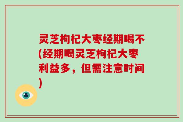 灵芝枸杞大枣经期喝不(经期喝灵芝枸杞大枣利益多，但需注意时间)