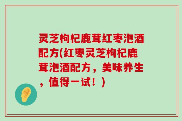 灵芝枸杞鹿茸红枣泡酒配方(红枣灵芝枸杞鹿茸泡酒配方，美味养生，值得一试！)