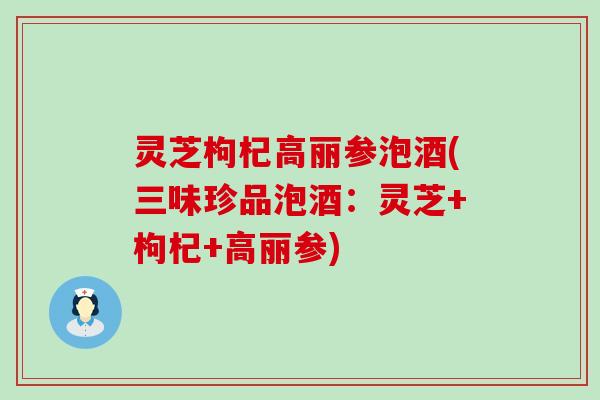 灵芝枸杞高丽参泡酒(三味珍品泡酒：灵芝+枸杞+高丽参)