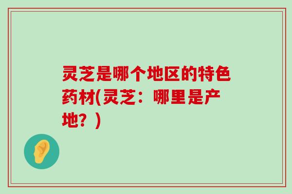 灵芝是哪个地区的特色药材(灵芝：哪里是产地？)